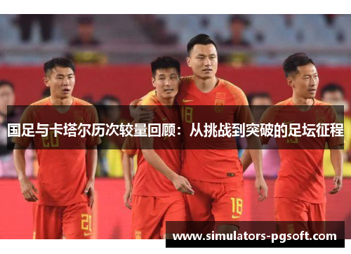 国足与卡塔尔历次较量回顾:从挑战到突破的足坛征程 国足与卡塔尔历次较量回顾:从挑战到突破的足坛征程