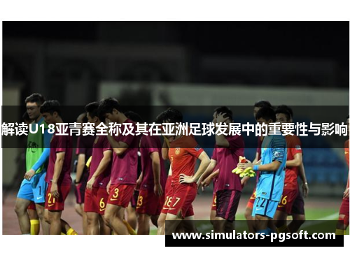 解读U18亚青赛全称及其在亚洲足球发展中的重要性与影响