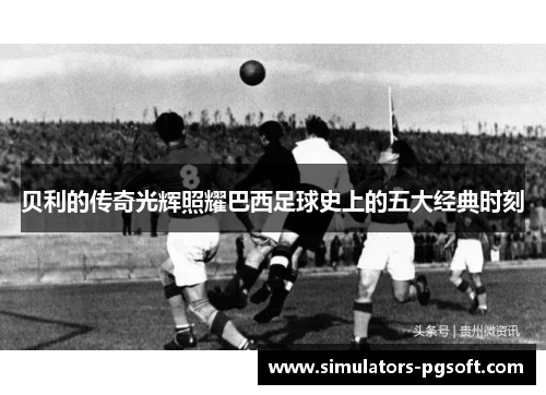 贝利的传奇光辉照耀巴西足球史上的五大经典时刻