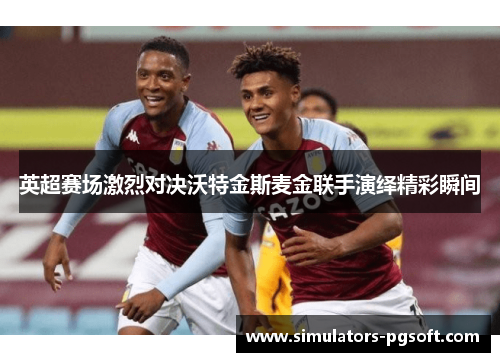 英超赛场激烈对决沃特金斯麦金联手演绎精彩瞬间 英超赛场激烈对决沃特金斯麦金联手演绎精彩瞬间