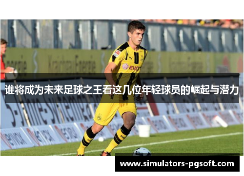谁将成为未来足球之王看这几位年轻球员的崛起与潜力