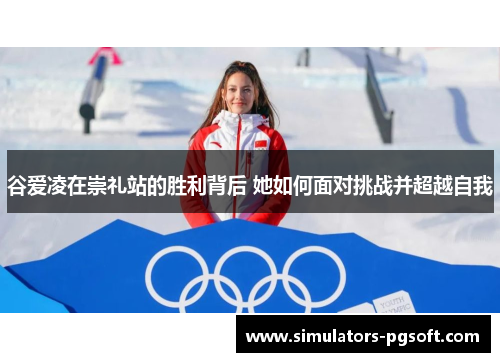 谷爱凌在崇礼站的胜利背后 她如何面对挑战并超越自我