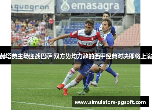 赫塔费主场迎战巴萨 双方势均力敌的西甲经典对决即将上演