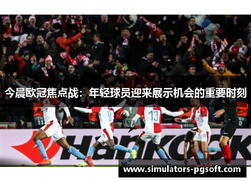 今晨欧冠焦点战:年轻球员迎来展示机会的重要时刻 今晨欧冠焦点战:年轻球员迎来展示机会的重要时刻